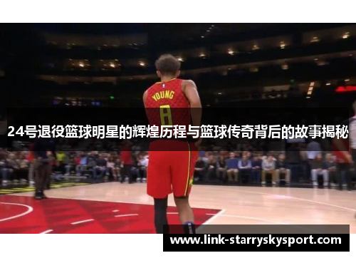24号退役篮球明星的辉煌历程与篮球传奇背后的故事揭秘