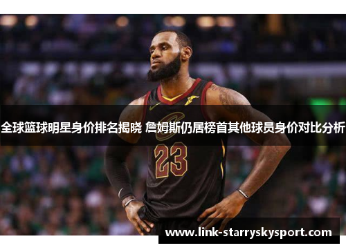 全球篮球明星身价排名揭晓 詹姆斯仍居榜首其他球员身价对比分析