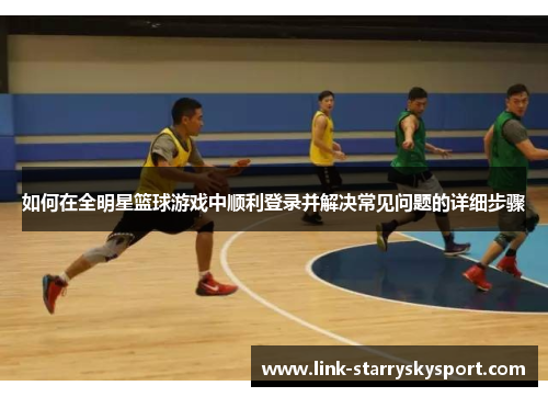 如何在全明星篮球游戏中顺利登录并解决常见问题的详细步骤