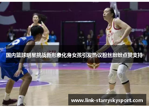 国内篮球明星挑战新形象化身女孩引发热议粉丝纷纷点赞支持