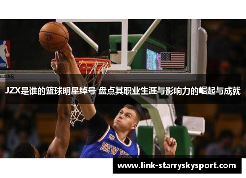 JZX是谁的篮球明星绰号 盘点其职业生涯与影响力的崛起与成就