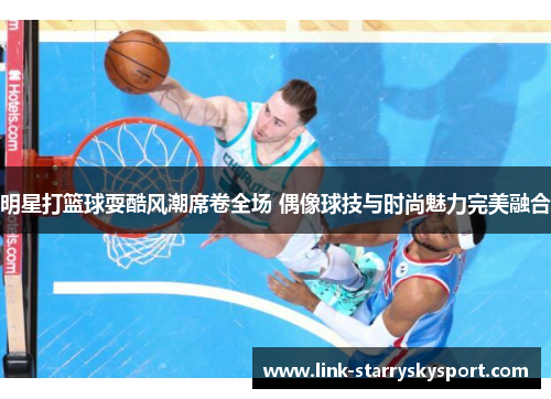 明星打篮球耍酷风潮席卷全场 偶像球技与时尚魅力完美融合