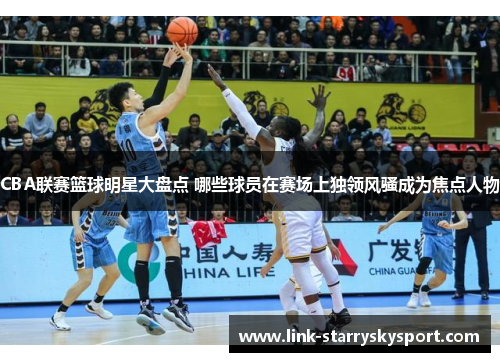 CBA联赛篮球明星大盘点 哪些球员在赛场上独领风骚成为焦点人物