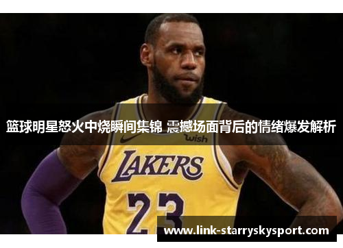 篮球明星怒火中烧瞬间集锦 震撼场面背后的情绪爆发解析