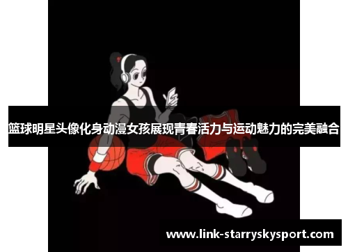篮球明星头像化身动漫女孩展现青春活力与运动魅力的完美融合