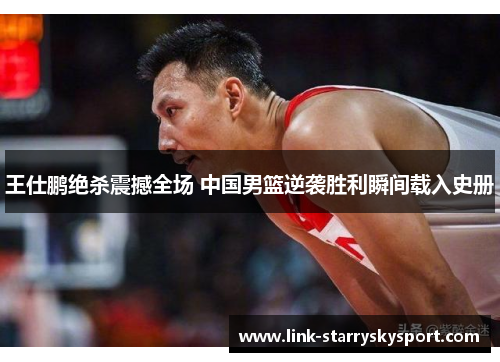 王仕鹏绝杀震撼全场 中国男篮逆袭胜利瞬间载入史册